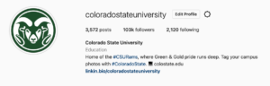 Screen shot showing the @coloradostateuniversity profile information. 3,572 posts, 103K followers, 2,120 following. Colorado State University. Education. Home of the #CSURams, where Green and Gold pride runs deep. Tag your campus photos with #ColoradoState. Website: colostate.edu. linkin.bio/coloradostateuniversity 900 Oval Drive, Fort Collins, Colorado